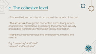 c. The cohesive level
-This level follows both the structure and the moods of the text.
-The structure through the connective words (conjuntions,
enumeration, reiterations, etc) linking the sentences, usually
proceeding from known information to new information.
-Mood moving between positive and negative, emotive and
neutral.
E.g. “passed ay” and “died”
“assess” and “evaluate”
 