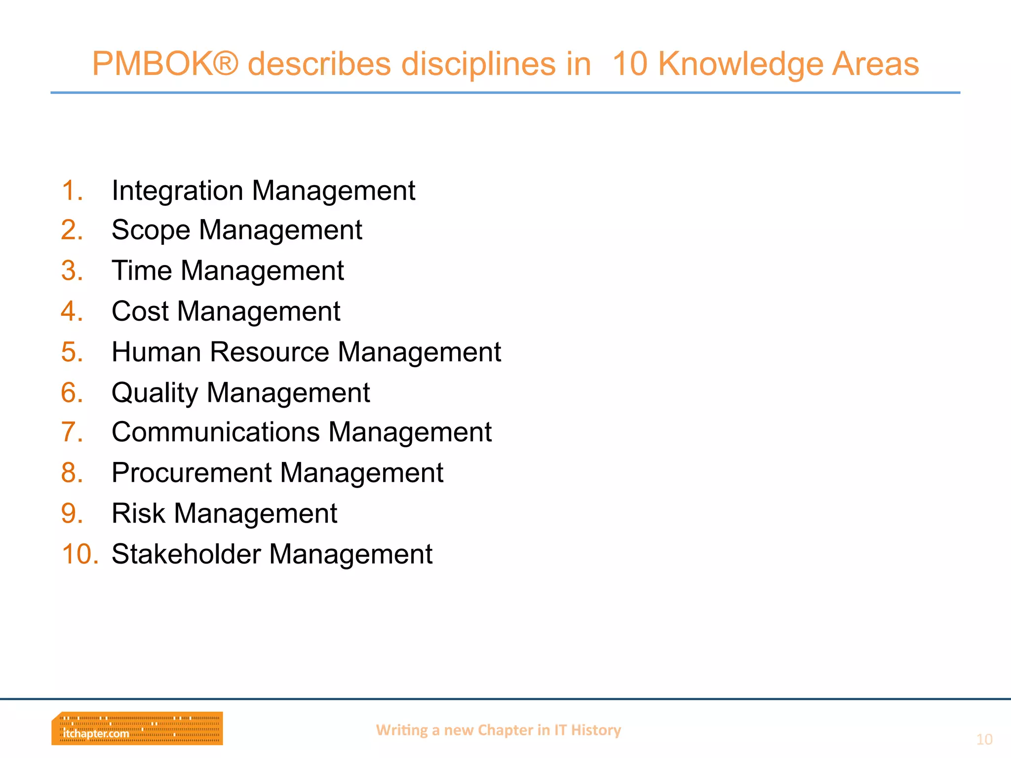 Wri$ng	
  a	
  new	
  Chapter	
  in	
  IT	
  History	
  
1.  Integration Management
2.  Scope Management
3.  Time Management
4.  Cost Management
5.  Human Resource Management
6.  Quality Management
7.  Communications Management
8.  Procurement Management
9.  Risk Management
10.  Stakeholder Management
PMBOK® describes disciplines in 10 Knowledge Areas
10	
  
 