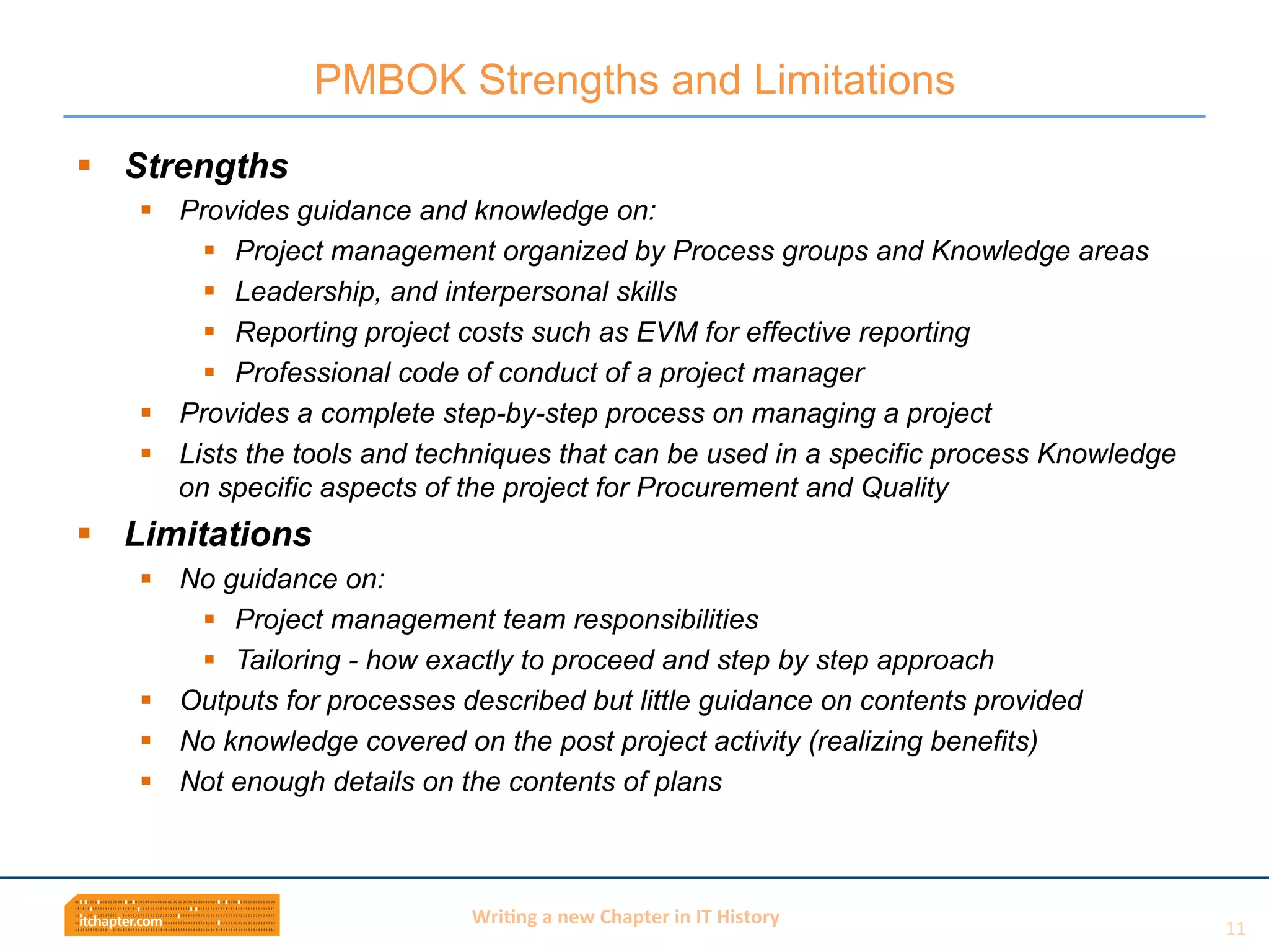 Wri$ng	
  a	
  new	
  Chapter	
  in	
  IT	
  History	
  
§  Strengths
§  Provides guidance and knowledge on:
§  Project management organized by Process groups and Knowledge areas
§  Leadership, and interpersonal skills
§  Reporting project costs such as EVM for effective reporting
§  Professional code of conduct of a project manager
§  Provides a complete step-by-step process on managing a project
§  Lists the tools and techniques that can be used in a specific process Knowledge
on specific aspects of the project for Procurement and Quality
§  Limitations
§  No guidance on:
§  Project management team responsibilities
§  Tailoring - how exactly to proceed and step by step approach
§  Outputs for processes described but little guidance on contents provided
§  No knowledge covered on the post project activity (realizing benefits)
§  Not enough details on the contents of plans
PMBOK Strengths and Limitations
11	
  
 