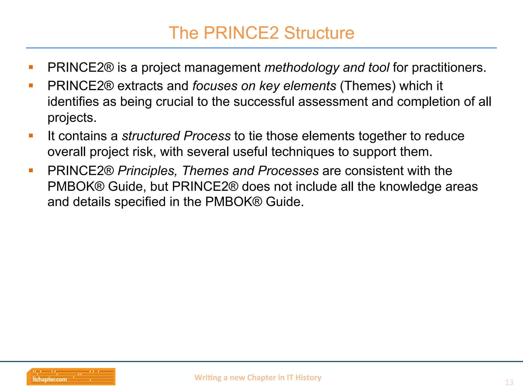Wri$ng	
  a	
  new	
  Chapter	
  in	
  IT	
  History	
  
§  PRINCE2® is a project management methodology and tool for practitioners.
§  PRINCE2® extracts and focuses on key elements (Themes) which it
identifies as being crucial to the successful assessment and completion of all
projects.
§  It contains a structured Process to tie those elements together to reduce
overall project risk, with several useful techniques to support them.
§  PRINCE2® Principles, Themes and Processes are consistent with the
PMBOK® Guide, but PRINCE2® does not include all the knowledge areas
and details specified in the PMBOK® Guide.
The PRINCE2 Structure
13	
  
 