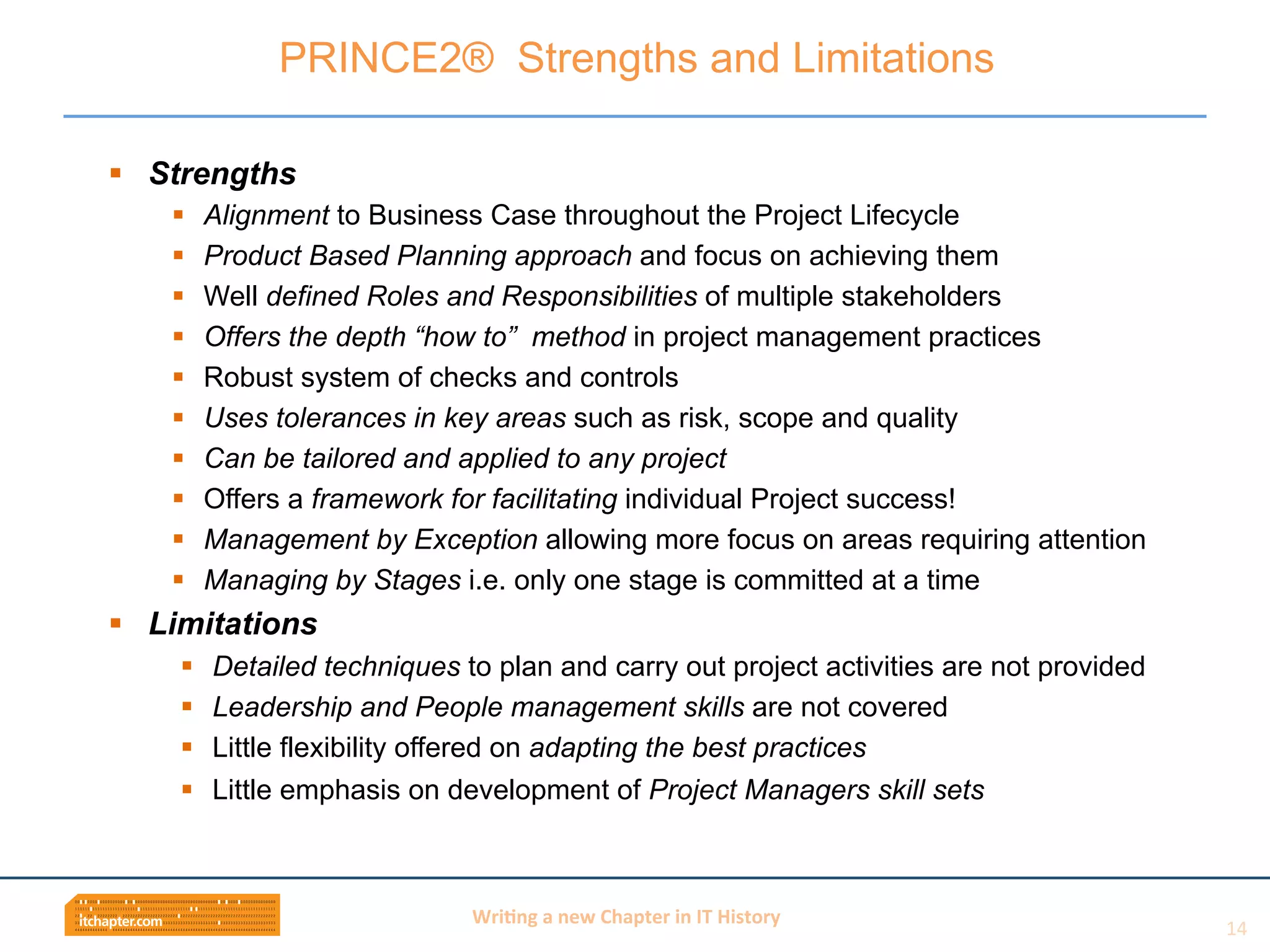 Wri$ng	
  a	
  new	
  Chapter	
  in	
  IT	
  History	
  
§  Strengths
§  Alignment to Business Case throughout the Project Lifecycle
§  Product Based Planning approach and focus on achieving them
§  Well defined Roles and Responsibilities of multiple stakeholders
§  Offers the depth “how to” method in project management practices
§  Robust system of checks and controls
§  Uses tolerances in key areas such as risk, scope and quality
§  Can be tailored and applied to any project
§  Offers a framework for facilitating individual Project success!
§  Management by Exception allowing more focus on areas requiring attention
§  Managing by Stages i.e. only one stage is committed at a time
§  Limitations
§  Detailed techniques to plan and carry out project activities are not provided
§  Leadership and People management skills are not covered
§  Little flexibility offered on adapting the best practices
§  Little emphasis on development of Project Managers skill sets
PRINCE2® Strengths and Limitations
14	
  
 