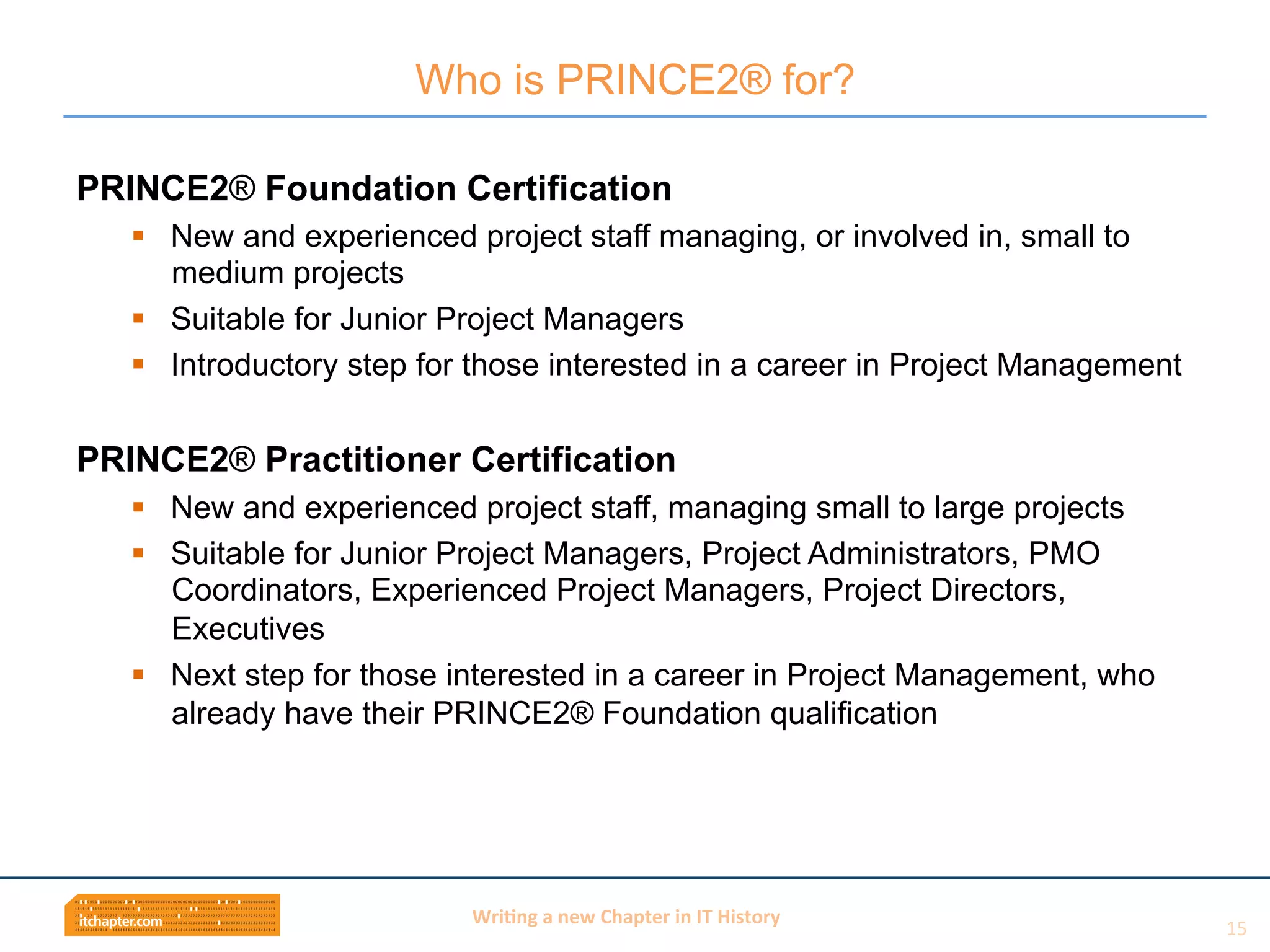 Wri$ng	
  a	
  new	
  Chapter	
  in	
  IT	
  History	
  
PRINCE2® Foundation Certification
§  New and experienced project staff managing, or involved in, small to
medium projects
§  Suitable for Junior Project Managers
§  Introductory step for those interested in a career in Project Management
PRINCE2® Practitioner Certification
§  New and experienced project staff, managing small to large projects
§  Suitable for Junior Project Managers, Project Administrators, PMO
Coordinators, Experienced Project Managers, Project Directors,
Executives
§  Next step for those interested in a career in Project Management, who
already have their PRINCE2® Foundation qualification
Who is PRINCE2® for?
15	
  
 