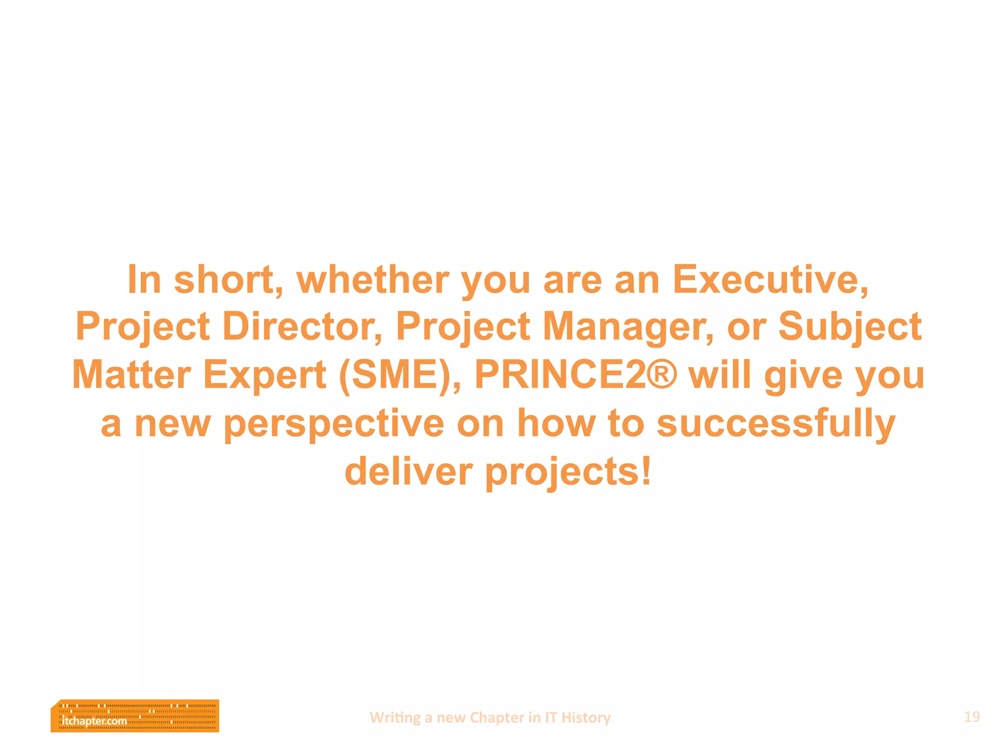 Wri$ng	
  a	
  new	
  Chapter	
  in	
  IT	
  History	
  
In short, whether you are an Executive,
Project Director, Project Manager, or Subject
Matter Expert (SME), PRINCE2® will give you
a new perspective on how to successfully
deliver projects!
19	
  
 