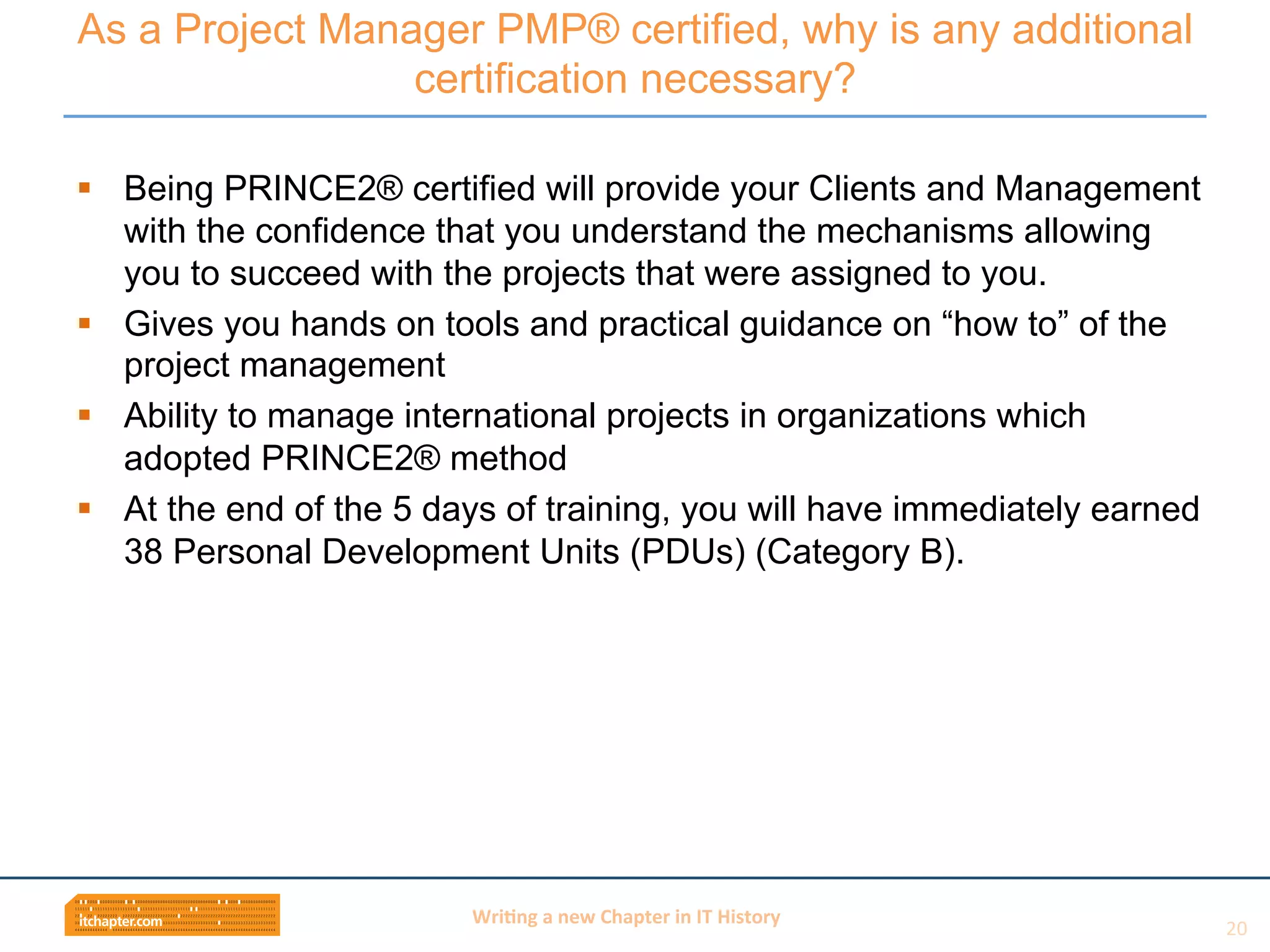 Wri$ng	
  a	
  new	
  Chapter	
  in	
  IT	
  History	
  
§  Being PRINCE2® certified will provide your Clients and Management
with the confidence that you understand the mechanisms allowing
you to succeed with the projects that were assigned to you.
§  Gives you hands on tools and practical guidance on “how to” of the
project management
§  Ability to manage international projects in organizations which
adopted PRINCE2® method
§  At the end of the 5 days of training, you will have immediately earned
38 Personal Development Units (PDUs) (Category B).
As a Project Manager PMP® certified, why is any additional
certification necessary?
20	
  
 