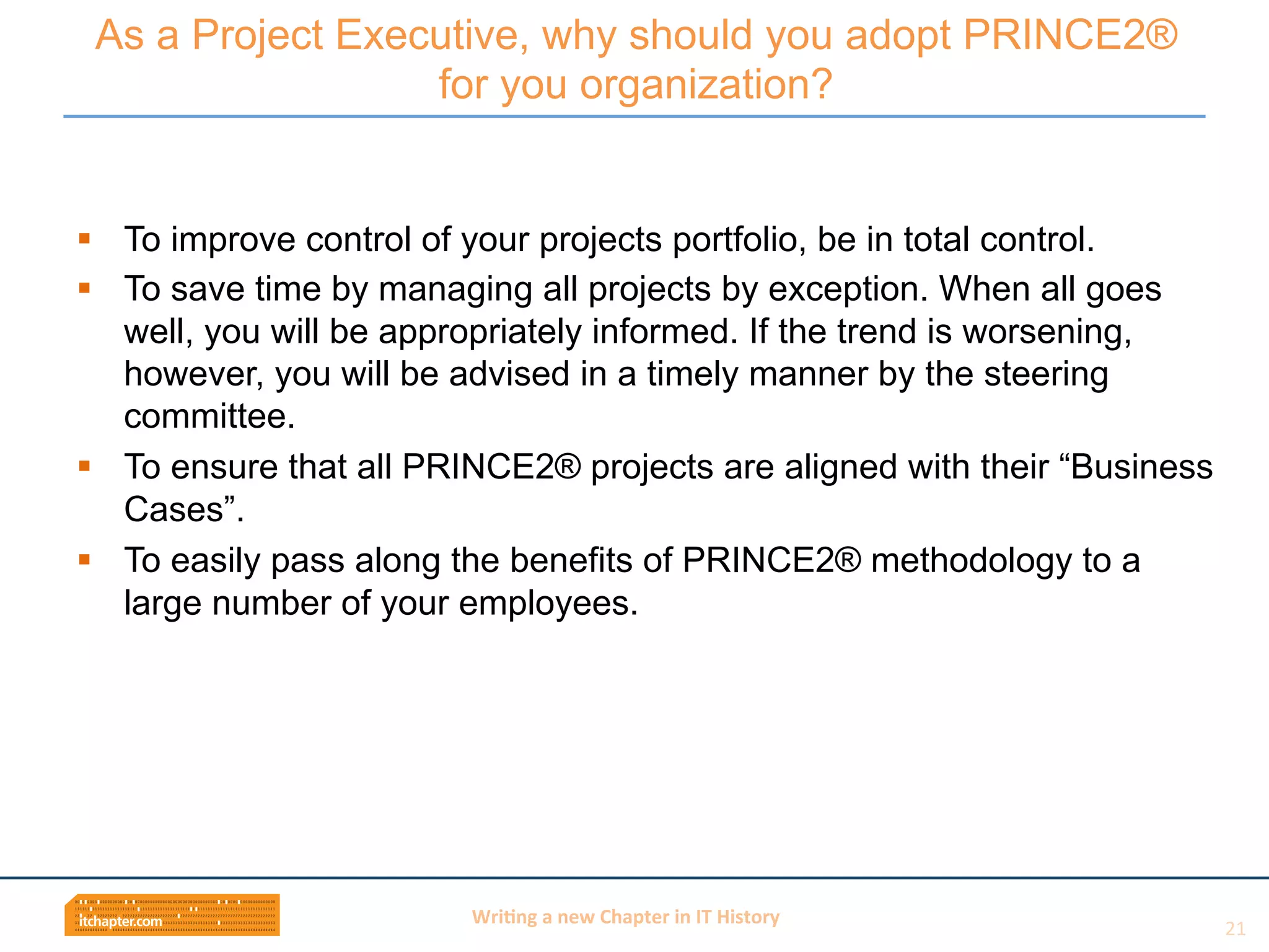 Wri$ng	
  a	
  new	
  Chapter	
  in	
  IT	
  History	
  
§  To improve control of your projects portfolio, be in total control.
§  To save time by managing all projects by exception. When all goes
well, you will be appropriately informed. If the trend is worsening,
however, you will be advised in a timely manner by the steering
committee.
§  To ensure that all PRINCE2® projects are aligned with their “Business
Cases”.
§  To easily pass along the benefits of PRINCE2® methodology to a
large number of your employees.
As a Project Executive, why should you adopt PRINCE2®
for you organization?
21	
  
 