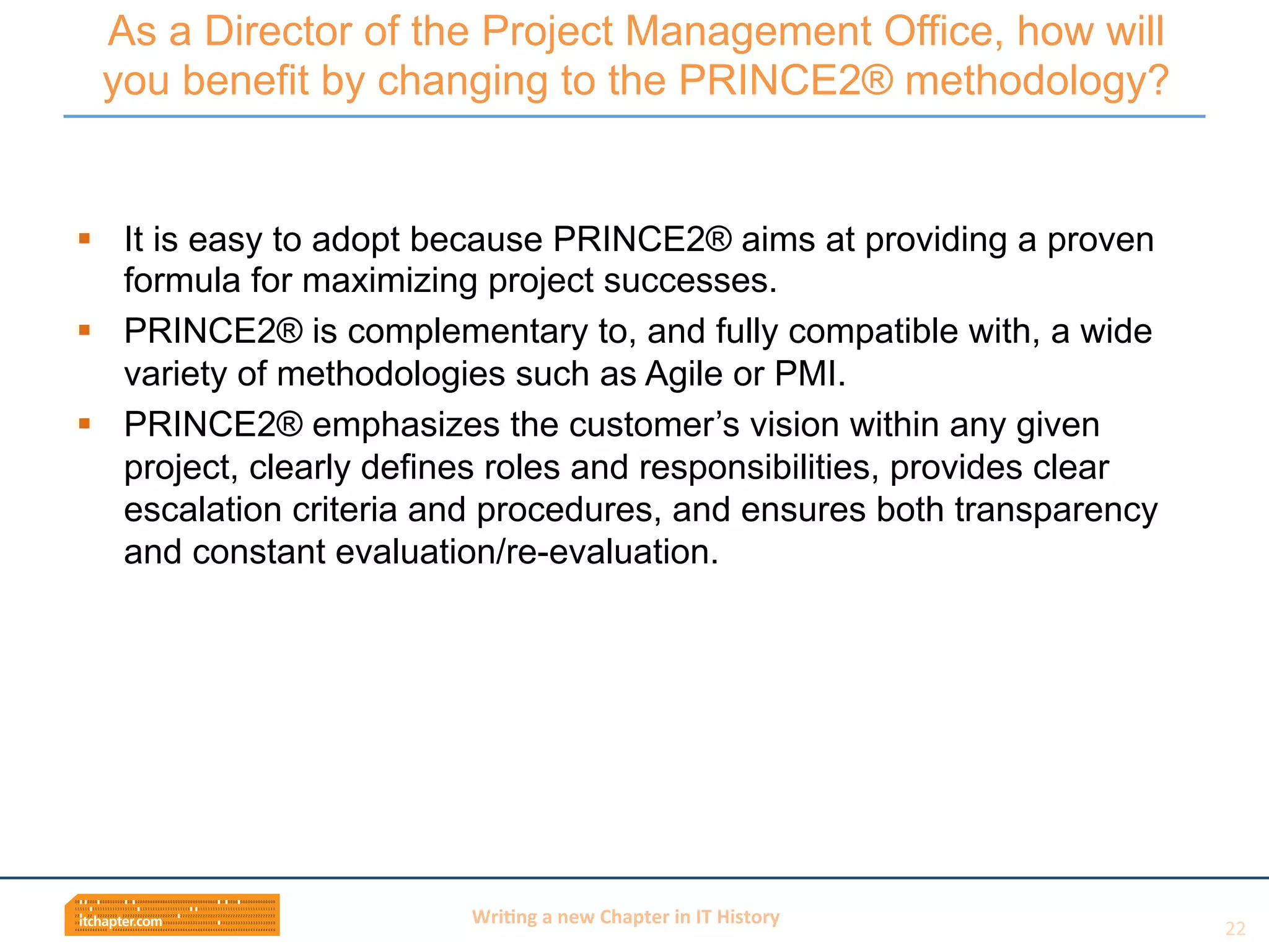 Wri$ng	
  a	
  new	
  Chapter	
  in	
  IT	
  History	
  
§  It is easy to adopt because PRINCE2® aims at providing a proven
formula for maximizing project successes.
§  PRINCE2® is complementary to, and fully compatible with, a wide
variety of methodologies such as Agile or PMI.
§  PRINCE2® emphasizes the customer’s vision within any given
project, clearly defines roles and responsibilities, provides clear
escalation criteria and procedures, and ensures both transparency
and constant evaluation/re-evaluation.
As a Director of the Project Management Office, how will
you benefit by changing to the PRINCE2® methodology?
22	
  
 