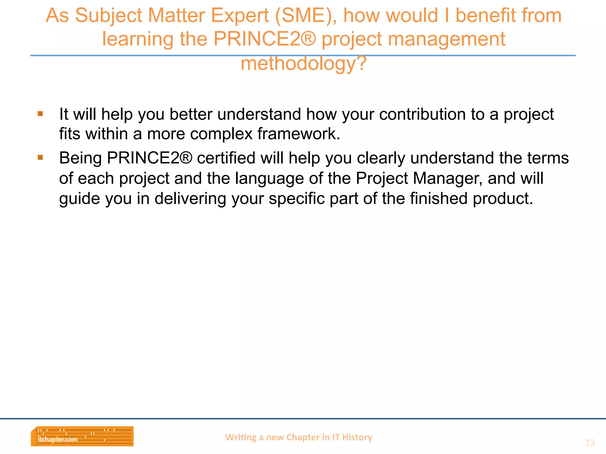 Wri$ng	
  a	
  new	
  Chapter	
  in	
  IT	
  History	
  
§  It will help you better understand how your contribution to a project
fits within a more complex framework.
§  Being PRINCE2® certified will help you clearly understand the terms
of each project and the language of the Project Manager, and will
guide you in delivering your specific part of the finished product.
As Subject Matter Expert (SME), how would I benefit from
learning the PRINCE2® project management
methodology?
23	
  
 