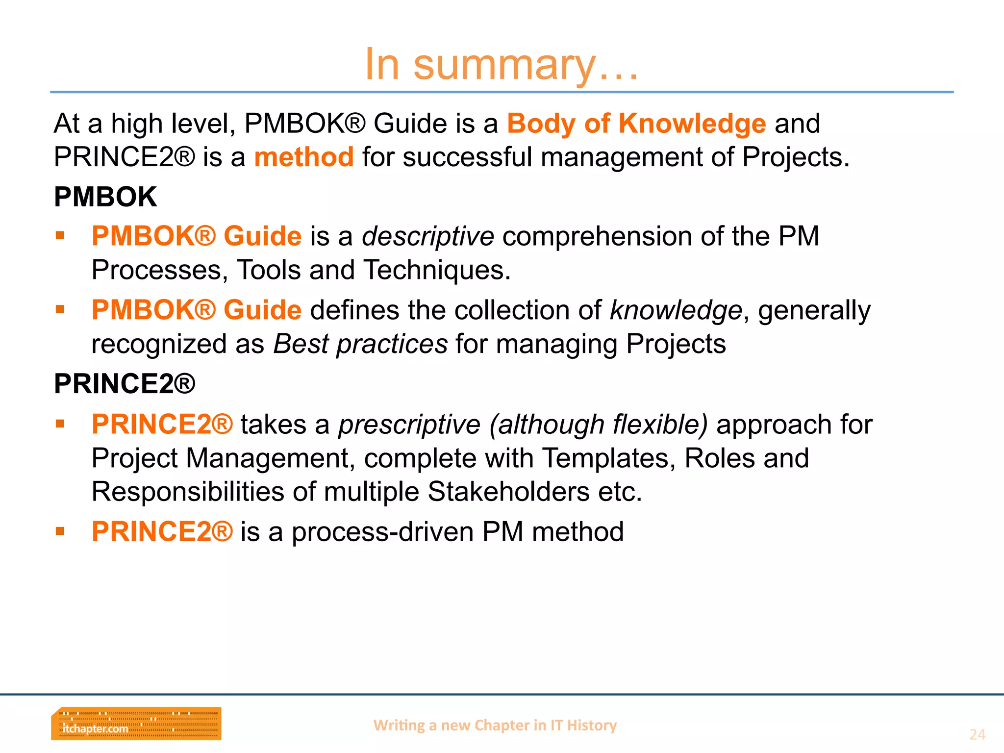Wri$ng	
  a	
  new	
  Chapter	
  in	
  IT	
  History	
  
At a high level, PMBOK® Guide is a Body of Knowledge and
PRINCE2® is a method for successful management of Projects.
PMBOK
§  PMBOK® Guide is a descriptive comprehension of the PM
Processes, Tools and Techniques.
§  PMBOK® Guide defines the collection of knowledge, generally
recognized as Best practices for managing Projects
PRINCE2®
§  PRINCE2® takes a prescriptive (although flexible) approach for
Project Management, complete with Templates, Roles and
Responsibilities of multiple Stakeholders etc.
§  PRINCE2® is a process-driven PM method
In summary…
24	
  
 