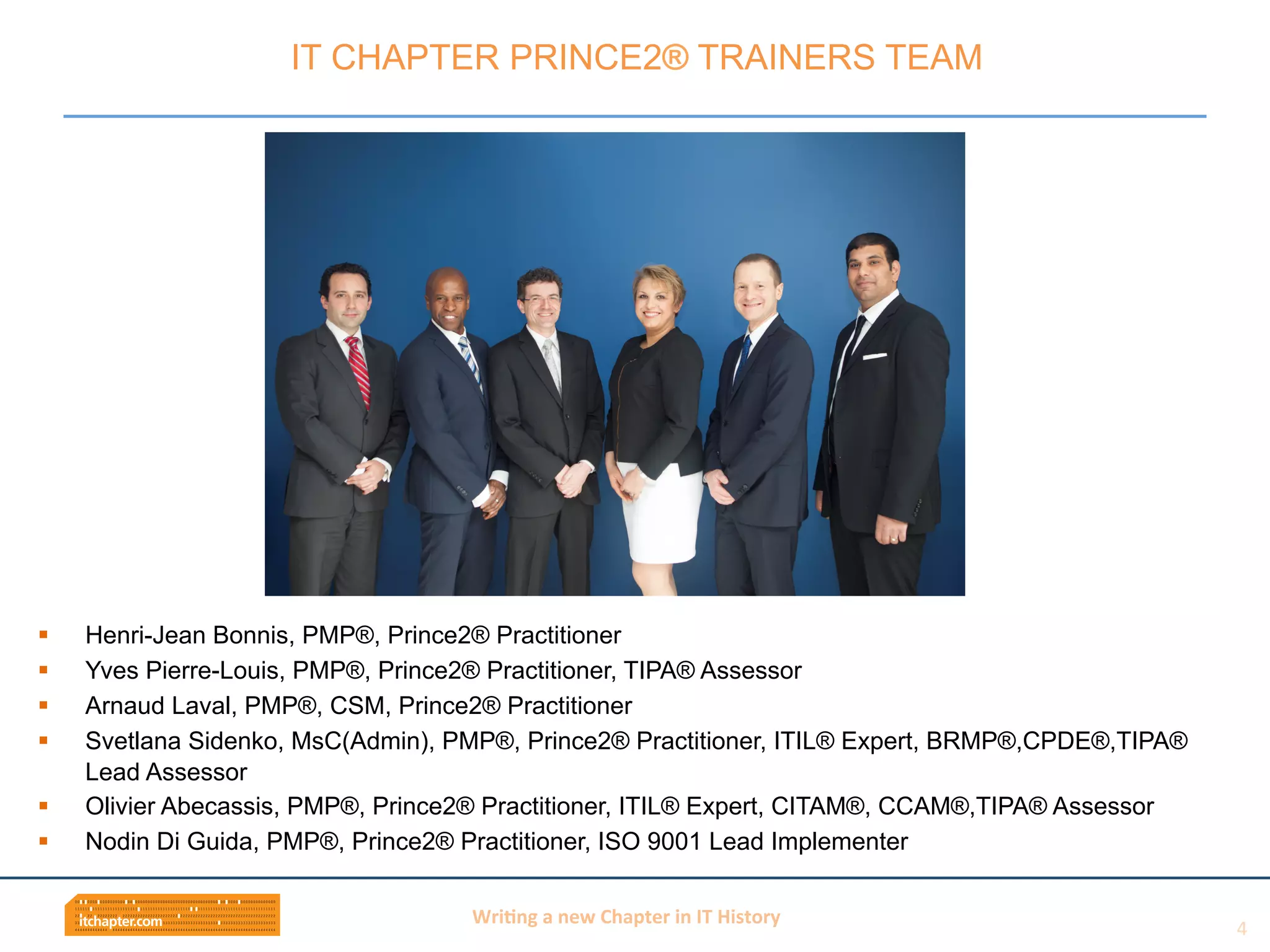 Wri$ng	
  a	
  new	
  Chapter	
  in	
  IT	
  History	
  
§  Henri-Jean Bonnis, PMP®, Prince2® Practitioner
§  Yves Pierre-Louis, PMP®, Prince2® Practitioner, TIPA® Assessor
§  Arnaud Laval, PMP®, CSM, Prince2® Practitioner
§  Svetlana Sidenko, MsC(Admin), PMP®, Prince2® Practitioner, ITIL® Expert, BRMP®,CPDE®,TIPA®
Lead Assessor
§  Olivier Abecassis, PMP®, Prince2® Practitioner, ITIL® Expert, CITAM®, CCAM®,TIPA® Assessor
§  Nodin Di Guida, PMP®, Prince2® Practitioner, ISO 9001 Lead Implementer
IT CHAPTER PRINCE2® TRAINERS TEAM
4	
  
 
