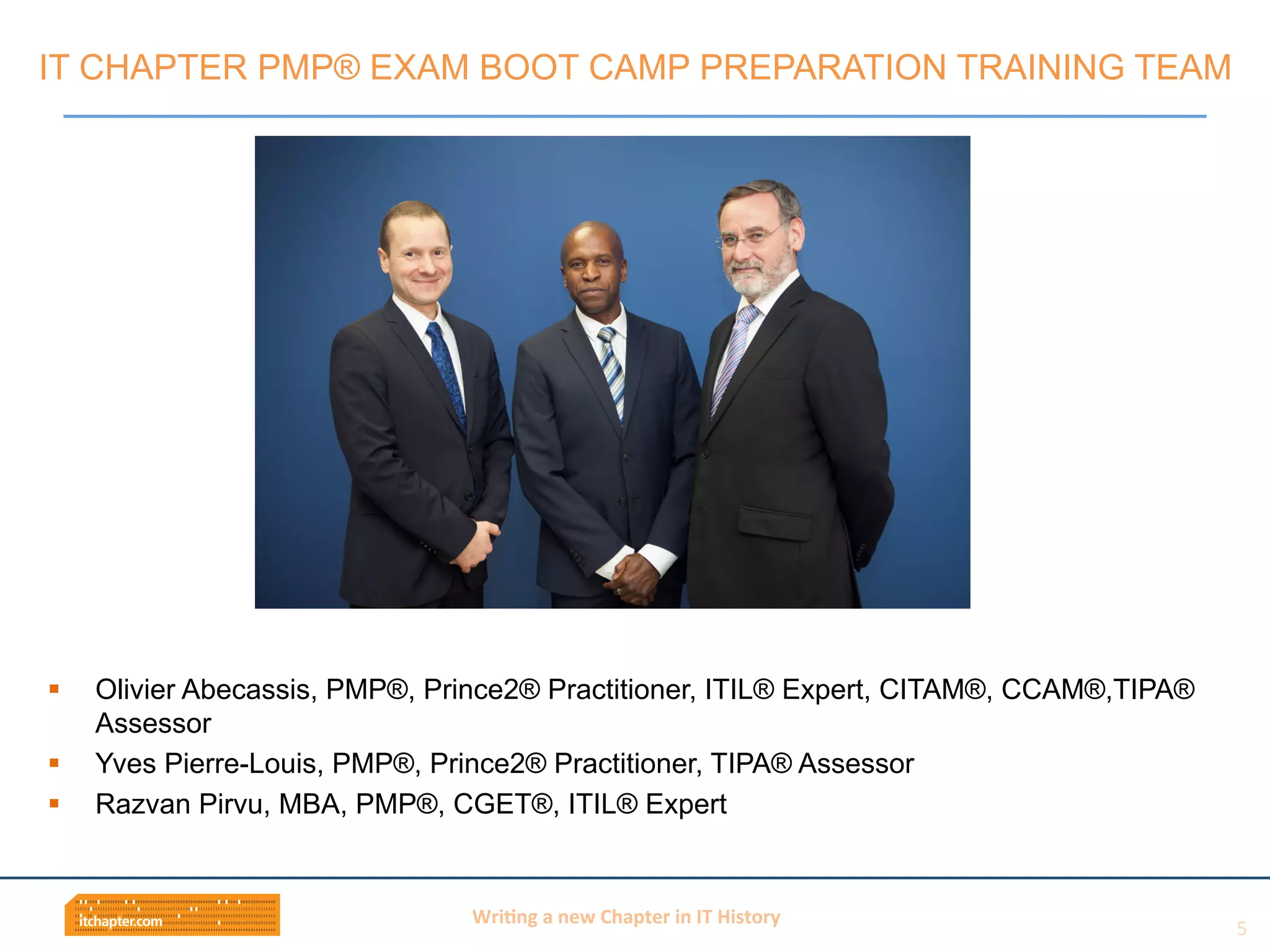 Wri$ng	
  a	
  new	
  Chapter	
  in	
  IT	
  History	
  
§  Olivier Abecassis, PMP®, Prince2® Practitioner, ITIL® Expert, CITAM®, CCAM®,TIPA®
Assessor
§  Yves Pierre-Louis, PMP®, Prince2® Practitioner, TIPA® Assessor
§  Razvan Pirvu, MBA, PMP®, CGET®, ITIL® Expert
IT CHAPTER PMP® EXAM BOOT CAMP PREPARATION TRAINING TEAM
5	
  
 