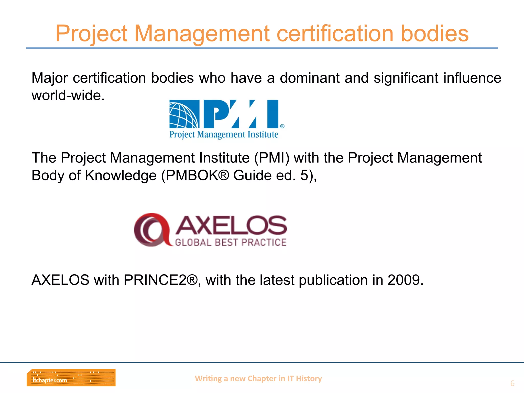 Wri$ng	
  a	
  new	
  Chapter	
  in	
  IT	
  History	
  
Major certification bodies who have a dominant and significant influence
world-wide.
The Project Management Institute (PMI) with the Project Management
Body of Knowledge (PMBOK® Guide ed. 5),
AXELOS with PRINCE2®, with the latest publication in 2009.
Project Management certification bodies
6	
  
 