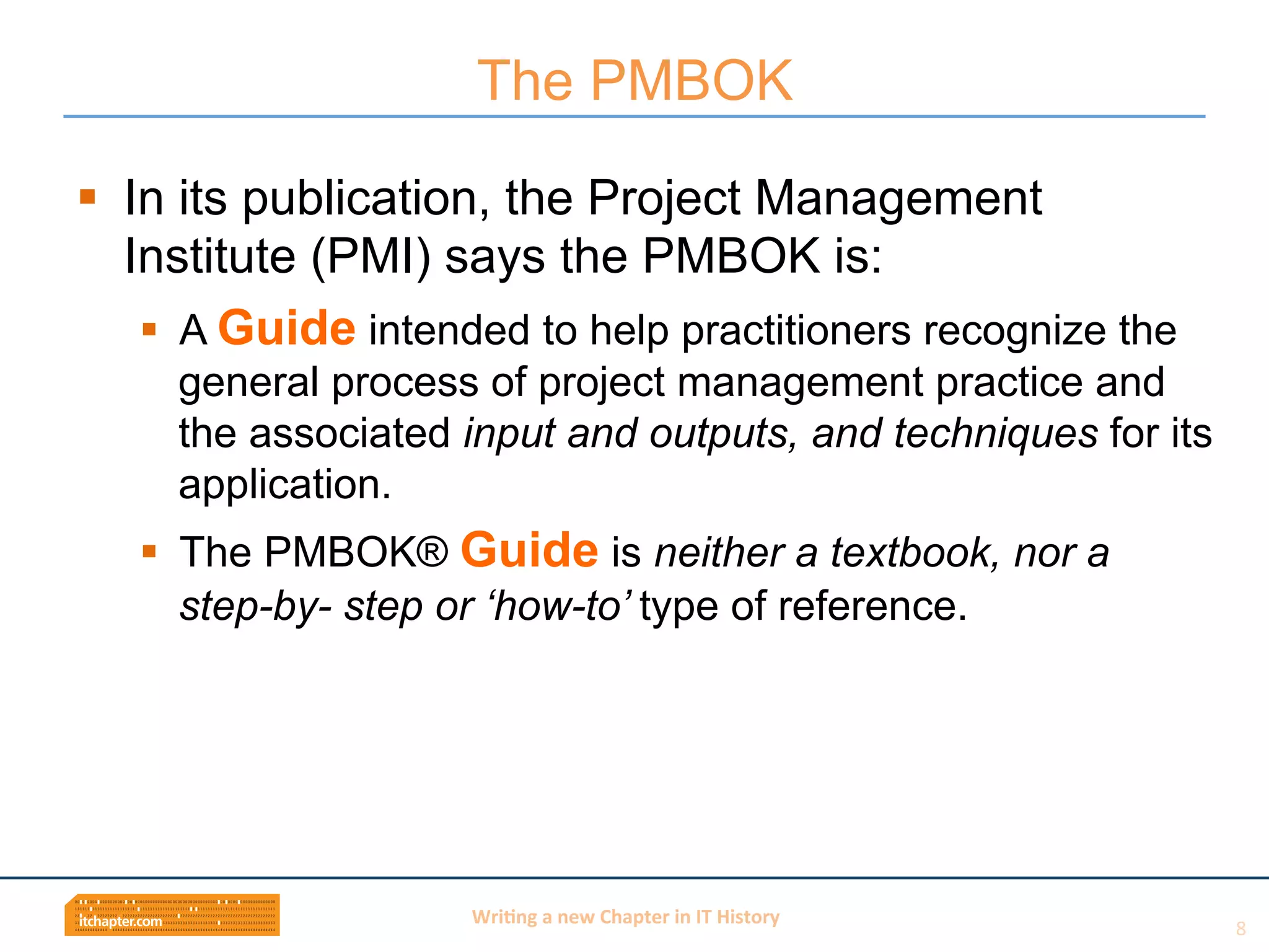 Wri$ng	
  a	
  new	
  Chapter	
  in	
  IT	
  History	
  
§  In its publication, the Project Management
Institute (PMI) says the PMBOK is:
§  A Guide intended to help practitioners recognize the
general process of project management practice and
the associated input and outputs, and techniques for its
application.
§  The PMBOK® Guide is neither a textbook, nor a
step-by- step or ‘how-to’ type of reference.
The PMBOK
8	
  
 