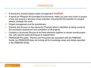 Wri$ng	
  a	
  new	
  Chapter	
  in	
  IT	
  History	
  
§  A structured, process based project management method,
§  It stands for PRojects IN Controlled Environments. Helps you plan and control a project
of any size around a structure of key activities, ensuring that the benefits of a project
always outweigh the costs.
§  Project management tool for practitioners.
§  Extracts and focuses on key elements (Themes) which it identifies as being crucial to
the successful assessment and completion of all projects.
§  Contains a structured Process to tie those elements together to reduce overall project
risk, with several useful techniques to support them.
§  PRINCE2® Principles, Themes and Processes are consistent with the PMBOK®
Guide, but PRINCE2® does not include all the knowledge areas and details specified
in the PMBOK® Guide.
PRINCE2®
12	
  
 