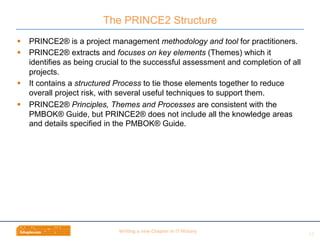 Wri$ng	
  a	
  new	
  Chapter	
  in	
  IT	
  History	
  
§  PRINCE2® is a project management methodology and tool for practitioners.
§  PRINCE2® extracts and focuses on key elements (Themes) which it
identifies as being crucial to the successful assessment and completion of all
projects.
§  It contains a structured Process to tie those elements together to reduce
overall project risk, with several useful techniques to support them.
§  PRINCE2® Principles, Themes and Processes are consistent with the
PMBOK® Guide, but PRINCE2® does not include all the knowledge areas
and details specified in the PMBOK® Guide.
The PRINCE2 Structure
13	
  
 