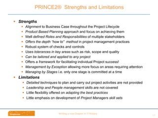 Wri$ng	
  a	
  new	
  Chapter	
  in	
  IT	
  History	
  
§  Strengths
§  Alignment to Business Case throughout the Project Lifecycle
§  Product Based Planning approach and focus on achieving them
§  Well defined Roles and Responsibilities of multiple stakeholders
§  Offers the depth “how to” method in project management practices
§  Robust system of checks and controls
§  Uses tolerances in key areas such as risk, scope and quality
§  Can be tailored and applied to any project
§  Offers a framework for facilitating individual Project success!
§  Management by Exception allowing more focus on areas requiring attention
§  Managing by Stages i.e. only one stage is committed at a time
§  Limitations
§  Detailed techniques to plan and carry out project activities are not provided
§  Leadership and People management skills are not covered
§  Little flexibility offered on adapting the best practices
§  Little emphasis on development of Project Managers skill sets
PRINCE2® Strengths and Limitations
14	
  
 