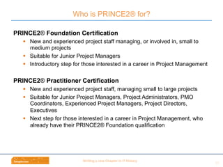 Wri$ng	
  a	
  new	
  Chapter	
  in	
  IT	
  History	
  
PRINCE2® Foundation Certification
§  New and experienced project staff managing, or involved in, small to
medium projects
§  Suitable for Junior Project Managers
§  Introductory step for those interested in a career in Project Management
PRINCE2® Practitioner Certification
§  New and experienced project staff, managing small to large projects
§  Suitable for Junior Project Managers, Project Administrators, PMO
Coordinators, Experienced Project Managers, Project Directors,
Executives
§  Next step for those interested in a career in Project Management, who
already have their PRINCE2® Foundation qualification
Who is PRINCE2® for?
15	
  
 