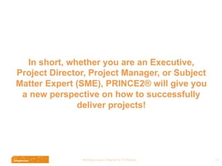 Wri$ng	
  a	
  new	
  Chapter	
  in	
  IT	
  History	
  
In short, whether you are an Executive,
Project Director, Project Manager, or Subject
Matter Expert (SME), PRINCE2® will give you
a new perspective on how to successfully
deliver projects!
19	
  
 