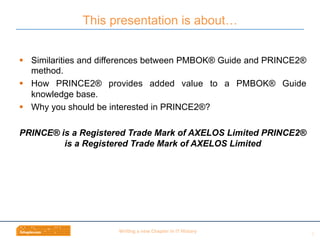 Wri$ng	
  a	
  new	
  Chapter	
  in	
  IT	
  History	
  
This presentation is about…
2	
  
§  Similarities and differences between PMBOK® Guide and PRINCE2®
method.
§  How PRINCE2® provides added value to a PMBOK® Guide
knowledge base.
§  Why you should be interested in PRINCE2®?
PRINCE® is a Registered Trade Mark of AXELOS Limited PRINCE2®
is a Registered Trade Mark of AXELOS Limited
 