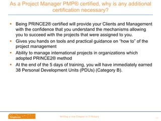 Wri$ng	
  a	
  new	
  Chapter	
  in	
  IT	
  History	
  
§  Being PRINCE2® certified will provide your Clients and Management
with the confidence that you understand the mechanisms allowing
you to succeed with the projects that were assigned to you.
§  Gives you hands on tools and practical guidance on “how to” of the
project management
§  Ability to manage international projects in organizations which
adopted PRINCE2® method
§  At the end of the 5 days of training, you will have immediately earned
38 Personal Development Units (PDUs) (Category B).
As a Project Manager PMP® certified, why is any additional
certification necessary?
20	
  
 
