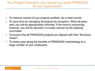 Wri$ng	
  a	
  new	
  Chapter	
  in	
  IT	
  History	
  
§  To improve control of your projects portfolio, be in total control.
§  To save time by managing all projects by exception. When all goes
well, you will be appropriately informed. If the trend is worsening,
however, you will be advised in a timely manner by the steering
committee.
§  To ensure that all PRINCE2® projects are aligned with their “Business
Cases”.
§  To easily pass along the benefits of PRINCE2® methodology to a
large number of your employees.
As a Project Executive, why should you adopt PRINCE2®
for you organization?
21	
  
 