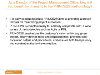 Wri$ng	
  a	
  new	
  Chapter	
  in	
  IT	
  History	
  
§  It is easy to adopt because PRINCE2® aims at providing a proven
formula for maximizing project successes.
§  PRINCE2® is complementary to, and fully compatible with, a wide
variety of methodologies such as Agile or PMI.
§  PRINCE2® emphasizes the customer’s vision within any given
project, clearly defines roles and responsibilities, provides clear
escalation criteria and procedures, and ensures both transparency
and constant evaluation/re-evaluation.
As a Director of the Project Management Office, how will
you benefit by changing to the PRINCE2® methodology?
22	
  
 