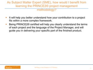 Wri$ng	
  a	
  new	
  Chapter	
  in	
  IT	
  History	
  
§  It will help you better understand how your contribution to a project
fits within a more complex framework.
§  Being PRINCE2® certified will help you clearly understand the terms
of each project and the language of the Project Manager, and will
guide you in delivering your specific part of the finished product.
As Subject Matter Expert (SME), how would I benefit from
learning the PRINCE2® project management
methodology?
23	
  
 