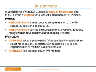 Wri$ng	
  a	
  new	
  Chapter	
  in	
  IT	
  History	
  
At a high level, PMBOK® Guide is a Body of Knowledge and
PRINCE2® is a method for successful management of Projects.
PMBOK
§  PMBOK® Guide is a descriptive comprehension of the PM
Processes, Tools and Techniques.
§  PMBOK® Guide defines the collection of knowledge, generally
recognized as Best practices for managing Projects
PRINCE2®
§  PRINCE2® takes a prescriptive (although flexible) approach for
Project Management, complete with Templates, Roles and
Responsibilities of multiple Stakeholders etc.
§  PRINCE2® is a process-driven PM method
In summary…
24	
  
 