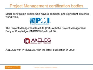 Wri$ng	
  a	
  new	
  Chapter	
  in	
  IT	
  History	
  
Major certification bodies who have a dominant and significant influence
world-wide.
The Project Management Institute (PMI) with the Project Management
Body of Knowledge (PMBOK® Guide ed. 5),
AXELOS with PRINCE2®, with the latest publication in 2009.
Project Management certification bodies
6	
  
 