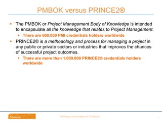 Wri$ng	
  a	
  new	
  Chapter	
  in	
  IT	
  History	
  
§  The PMBOK or Project Management Body of Knowledge is intended
to encapsulate all the knowledge that relates to Project Management.
§  There are 600.000 PMI credentials holders worldwide
§  PRINCE2® is a methodology and process for managing a project in
any public or private sectors or industries that improves the chances
of successful project outcomes.
§  There are more than 1.000.000 PRINCE2® credentials holders
worldwide
PMBOK versus PRINCE2®
7	
  
 