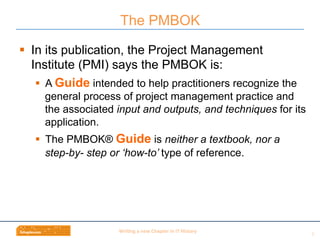 Wri$ng	
  a	
  new	
  Chapter	
  in	
  IT	
  History	
  
§  In its publication, the Project Management
Institute (PMI) says the PMBOK is:
§  A Guide intended to help practitioners recognize the
general process of project management practice and
the associated input and outputs, and techniques for its
application.
§  The PMBOK® Guide is neither a textbook, nor a
step-by- step or ‘how-to’ type of reference.
The PMBOK
8	
  
 