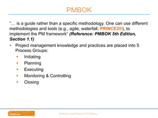 Wri$ng	
  a	
  new	
  Chapter	
  in	
  IT	
  History	
  
“… is a guide rather than a specific methodology. One can use different
methodologies and tools (e.g., agile, waterfall, PRINCE2®), to
implement the PM framework” (Reference: PMBOK 5th Edition,
Section 1.1)
§  Project management knowledge and practices are placed into 5
Process Groups:
§  Initiating
§  Planning
§  Executing
§  Monitoring & Controlling
§  Closing
PMBOK
9	
  
 