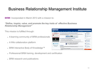 Business Relationship Management Institute
BRMI Incorporated in March 2013 with a mission to:
“Define, inspire, value, and promote the key traits of effective Business
Relationship Management”
This mission is fulfilled through:
  A learning community of BRM professionals
  A Wiki collaboration platform
  BRM Interactive Body of Knowledge™
  Professional BRM training, development and certification
  BRM research and publications
11	
  
 
