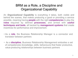 BRM as a Role, a Discipline and
Organizational Capability
An Organizational Capability is everything it takes, both visible and
behind the scenes, that makes producing a good or providing a service
possible, meaning having people with the right competencies to play the
roles required by defined processes, and armed with useful
techniques and tools, all backed by management systems that create
incentives for performance and improvement.
• As a role, the Business Relationship Manager is a connector and
translator between partners
•  As a discipline, Business Relationship Management embodies a set
of competencies (knowledge, skills, behaviours) that foster productive,
value-producing relationships between business partners
12	
  
 
