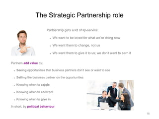 The Strategic Partnership role
Partnership gets a lot of lip-service:
  We want to be loved for what we’re doing now
  We want them to change, not us
  We want them to give it to us; we don’t want to earn it
Partners add value by:
  Seeing opportunities that business partners don’t see or want to see
  Selling the business partner on the opportunities
  Knowing when to cajole
  Knowing when to confront
  Knowing when to give in
In short, by political behaviour
18
 