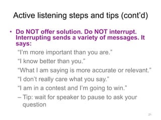 Active listening steps and tips (cont’d)
•  Do NOT offer solution. Do NOT interrupt.
Interrupting sends a variety of messages. It
says:
“I’m more important than you are.”
“I know better than you.”
“What I am saying is more accurate or relevant.”
“I don’t really care what you say.”
“I am in a contest and I’m going to win.”
– Tip: wait for speaker to pause to ask your
question
21
 
