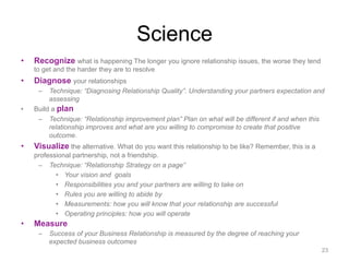 Science
•  Recognize what is happening The longer you ignore relationship issues, the worse they tend
to get and the harder they are to resolve
•  Diagnose your relationships
–  Technique: “Diagnosing Relationship Quality”. Understanding your partners expectation and
assessing
•  Build a plan
–  Technique: “Relationship improvement plan” Plan on what will be different if and when this
relationship improves and what are you willing to compromise to create that positive
outcome.
•  Visualize the alternative. What do you want this relationship to be like? Remember, this is a
professional partnership, not a friendship.
–  Technique: “Relationship Strategy on a page”
•  Your vision and goals
•  Responsibilities you and your partners are willing to take on
•  Rules you are willing to abide by
•  Measurements: how you will know that your relationship are successful
•  Operating principles: how you will operate
•  Measure
–  Success of your Business Relationship is measured by the degree of reaching your
expected business outcomes
23
 