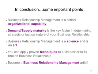 In conclusion…some important points
  Business Relationship Management is a critical
organizational capability
  Demand/Supply maturity is the key factor in determining
strategic or tactical nature of your Business Relationship
  Business Relationship Management is a science and is
an art
  You can apply proven techniques to build new or to fix
broken Business Relationship
  Become a Business Relationship Management artist!
25
 