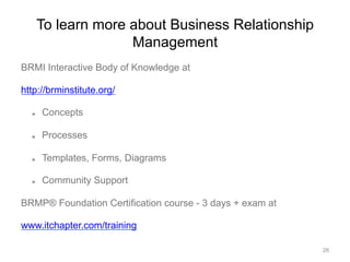To learn more about Business Relationship
Management
BRMI Interactive Body of Knowledge at
http://brminstitute.org/
  Concepts
  Processes
  Templates, Forms, Diagrams
  Community Support
BRMP® Foundation Certification course - 3 days + exam at
www.itchapter.com/training
26
 