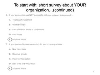 To start with: short survey about YOUR
organization…(continued)
4.  If your partnership was NOT successful, did your company experienced….
A.  The loss of investment
B.  Wasted energy
C.  Loss of market share to competitors
D.  Lost hopes
E.  All of the above
5.  If your partnership was successful, did your company achieve…
A.  New client base
B.  Revenue growth
C.  Improved Reputation
D.  New skills and “know how”
E.  All of the above
3	
  
 