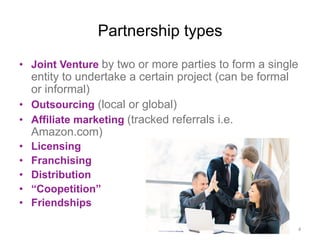 Partnership types
•  Joint Venture by two or more parties to form a single
entity to undertake a certain project (can be formal
or informal)
•  Outsourcing (local or global)
•  Affiliate marketing (tracked referrals i.e.
Amazon.com)
•  Licensing
•  Franchising
•  Distribution
•  “Coopetition”
•  Friendships
4	
  
 