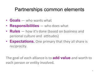 Partnerships common elements
•  Goals —	
  who	
  wants	
  what	
  
•  Responsibilities	
  —	
  who	
  does	
  what	
  
•  Rules —	
  how	
  it’s	
  done	
  (based	
  on	
  business	
  and	
  
personal	
  culture	
  and	
  	
  a:tudes)	
  
•  Expectations.	
  One	
  primary	
  that	
  they	
  all	
  share	
  is	
  
reciprocity.	
  
	
  
The	
  goal	
  of	
  each	
  alliance	
  is	
  to	
  add value and	
  worth	
  to	
  
each	
  person	
  or	
  enCty	
  involved.	
  	
  
6	
  
 
