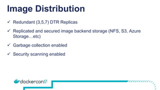 Image Distribution
 Redundant (3,5,7) DTR Replicas
 Replicated and secured image backend storage (NFS, S3, Azure
Storage…etc)
 Garbage collection enabled
 Security scanning enabled
 