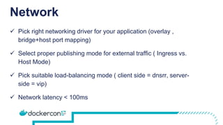 Network
 Pick right networking driver for your application (overlay ,
bridge+host port mapping)
 Select proper publishing mode for external traffic ( Ingress vs.
Host Mode)
 Pick suitable load-balancing mode ( client side = dnsrr, server-
side = vip)
 Network latency < 100ms
 