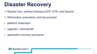 Disaster Recovery
 Regular (rec. weekly) backups (UCP, DTR, and Swarm)
 Well-tested, automated, and documented
• platform restoration
• upgrade + downgrade
• application recovery procedure
 