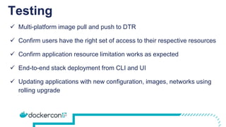 Testing
 Multi-platform image pull and push to DTR
 Confirm users have the right set of access to their respective resources
 Confirm application resource limitation works as expected
 End-to-end stack deployment from CLI and UI
 Updating applications with new configuration, images, networks using
rolling upgrade
 