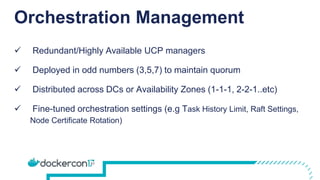 Orchestration Management
 Redundant/Highly Available UCP managers
 Deployed in odd numbers (3,5,7) to maintain quorum
 Distributed across DCs or Availability Zones (1-1-1, 2-2-1..etc)
 Fine-tuned orchestration settings (e.g Task History Limit, Raft Settings,
Node Certificate Rotation)
 