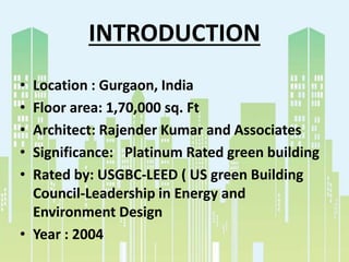 INTRODUCTION
• Location : Gurgaon, India
• Floor area: 1,70,000 sq. Ft
• Architect: Rajender Kumar and Associates
• Significance: Platinum Rated green building
• Rated by: USGBC-LEED ( US green Building
Council-Leadership in Energy and
Environment Design
• Year : 2004
 