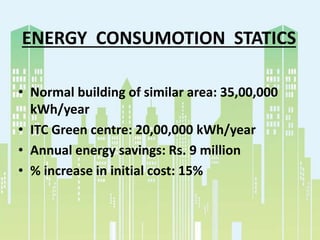 ENERGY CONSUMOTION STATICS
• Normal building of similar area: 35,00,000
kWh/year
• ITC Green centre: 20,00,000 kWh/year
• Annual energy savings: Rs. 9 million
• % increase in initial cost: 15%
 