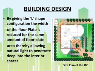 BUILDING DESIGN
• By giving the ‘L’ shape
configuration the width
of the floor Plate is
reduced for the same
amount of floor plate
area thereby allowing
natural light to penetrate
deep into the interior
spaces.
Site Plan of the ITC
 