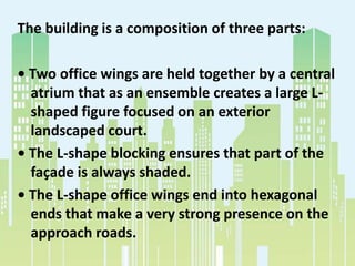 The building is a composition of three parts:
• Two office wings are held together by a central
atrium that as an ensemble creates a large L-
shaped figure focused on an exterior
landscaped court.
• The L-shape blocking ensures that part of the
façade is always shaded.
• The L-shape office wings end into hexagonal
ends that make a very strong presence on the
approach roads.
 